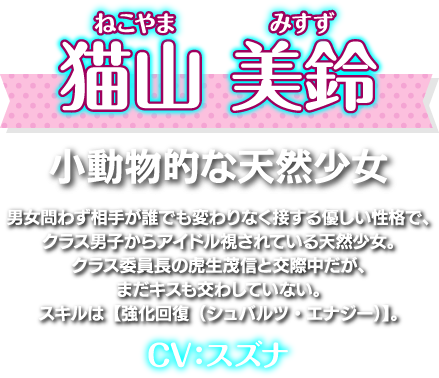 猫山 美鈴（ねこやま みすず）小動物的な天然少女。男女問わず相手が誰でも変わりなく接する優しい性格で、クラス男子からアイドル視されている天然少女。クラス委員長の虎生茂信と交際中だが、まだキスも交わしていない。スキルは【強化回復（シュバルツ・エナジー）】。CV：スズナ