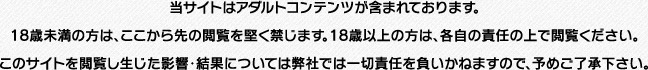 当サイトはアダルトコンテンツが含まれております。 18歳未満の方は、ここから先の閲覧を堅く禁じます。 18歳以上の方は、各自の責任の上で閲覧ください。 このサイトを閲覧し生じた影響・結果については 弊社では一切責任を負いかねますので、予めご了承下さい。